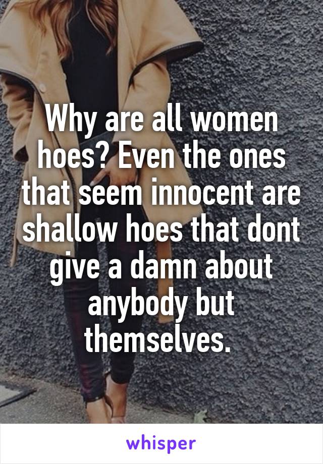 Why are all women hoes? Even the ones that seem innocent are shallow hoes that dont give a damn about anybody but themselves. 