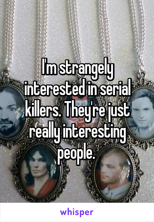 I'm strangely interested in serial killers. They're just really interesting people. 