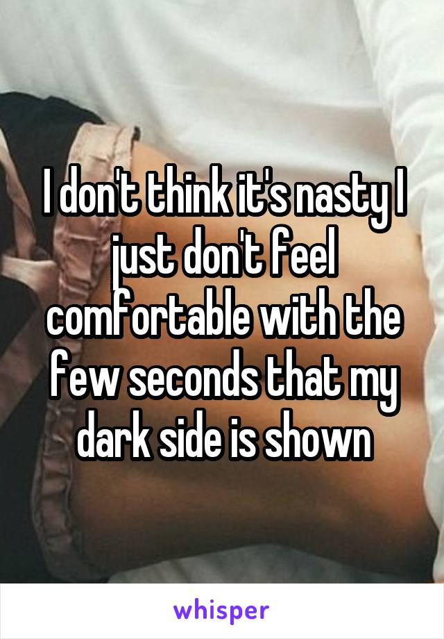 I don't think it's nasty I just don't feel comfortable with the few seconds that my dark side is shown
