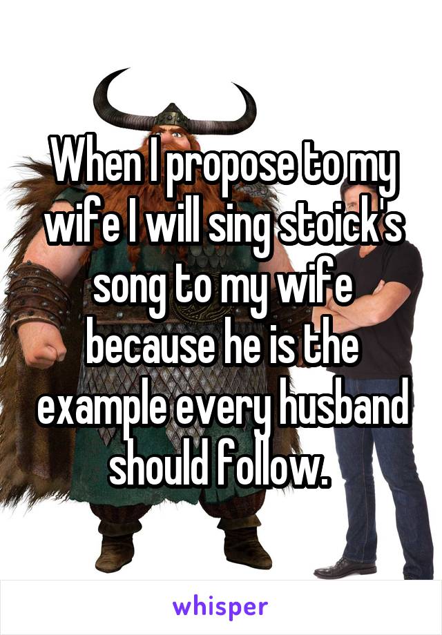 When I propose to my wife I will sing stoick's song to my wife because he is the example every husband should follow. 