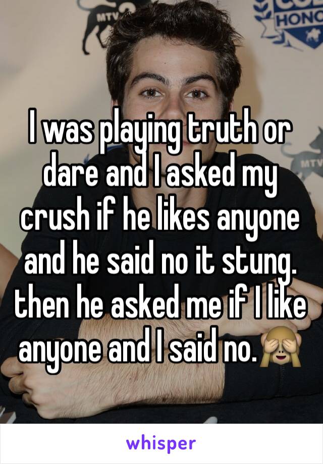 I was playing truth or dare and I asked my crush if he likes anyone and he said no it stung. then he asked me if I like anyone and I said no.🙈