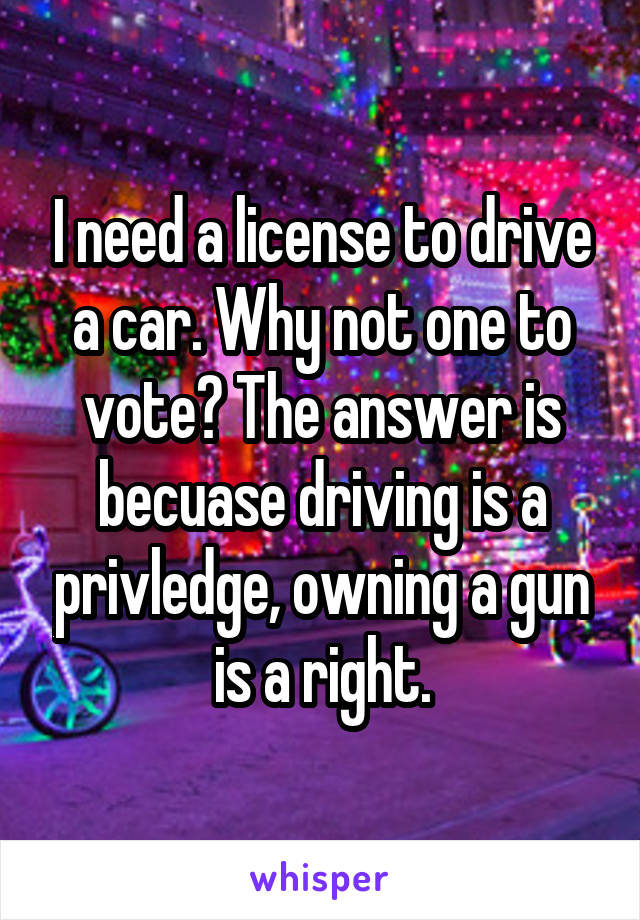 I need a license to drive a car. Why not one to vote? The answer is becuase driving is a privledge, owning a gun is a right.