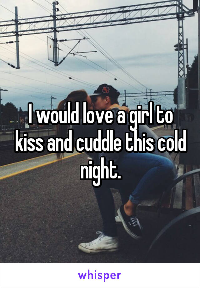 I would love a girl to kiss and cuddle this cold night.