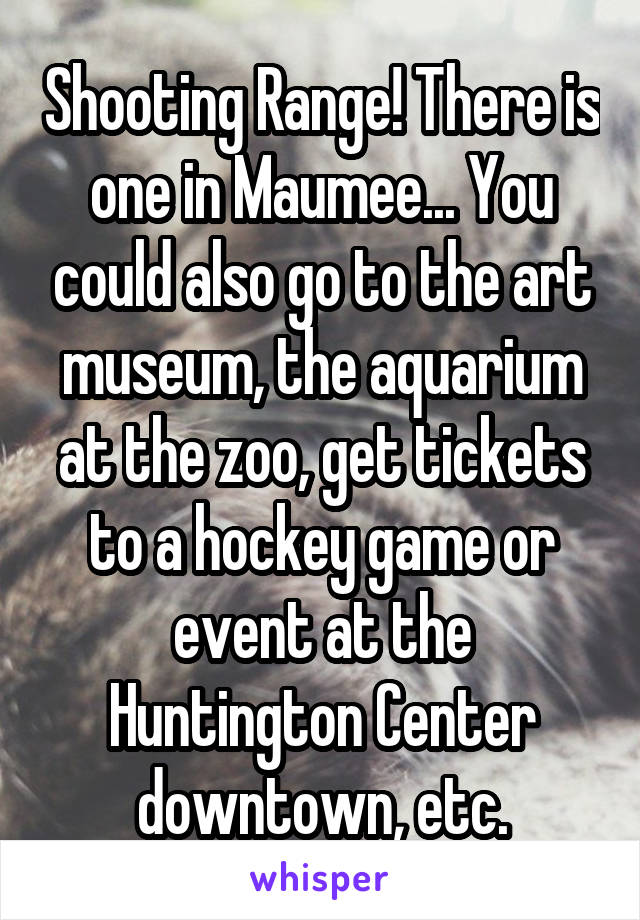 Shooting Range! There is one in Maumee... You could also go to the art museum, the aquarium at the zoo, get tickets to a hockey game or event at the Huntington Center downtown, etc.