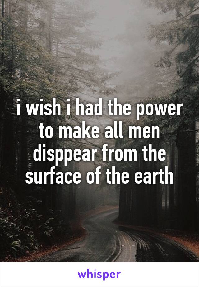 i wish i had the power to make all men disppear from the surface of the earth