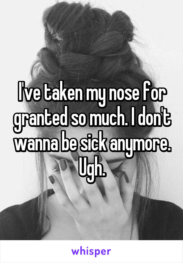 I've taken my nose for granted so much. I don't wanna be sick anymore. Ugh.