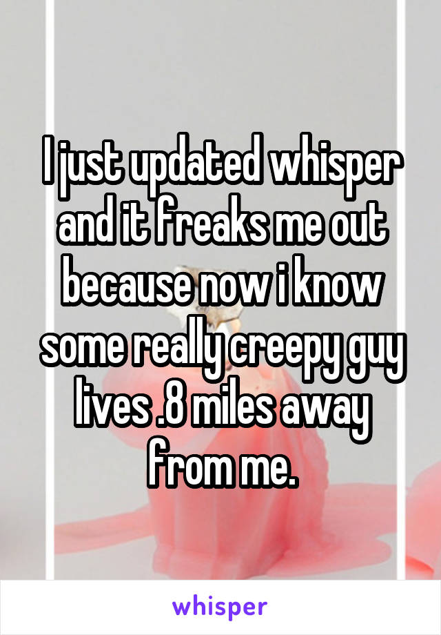 I just updated whisper and it freaks me out because now i know some really creepy guy lives .8 miles away from me.