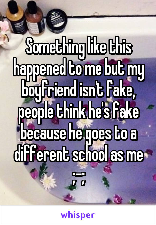 Something like this happened to me but my boyfriend isn't fake, people think he's fake because he goes to a different school as me ;-;
