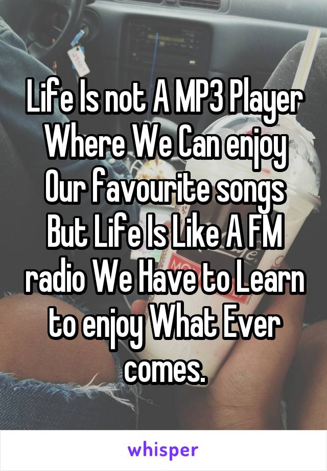 Life Is not A MP3 Player Where We Can enjoy Our favourite songs But Life Is Like A FM radio We Have to Learn to enjoy What Ever comes.