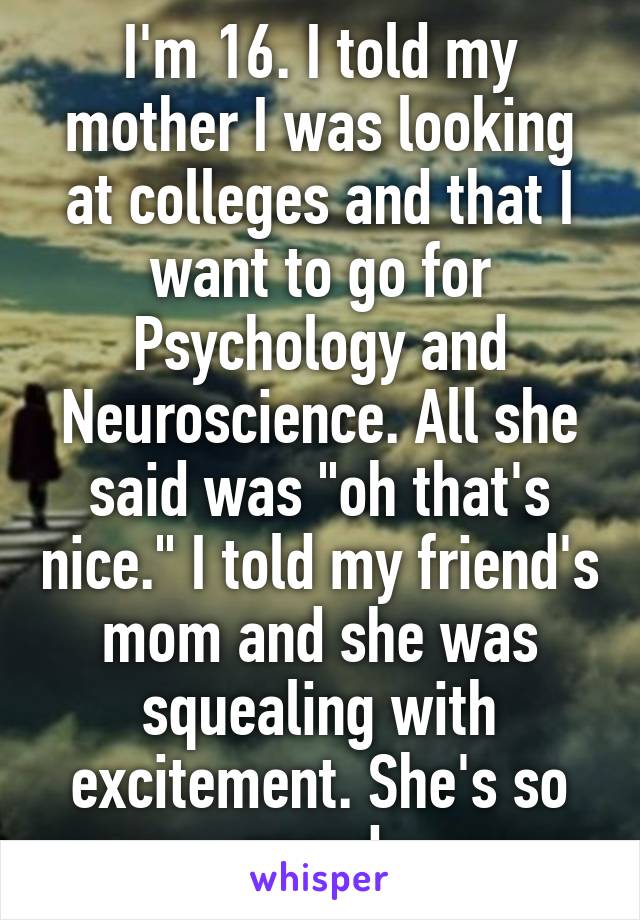 I'm 16. I told my mother I was looking at colleges and that I want to go for Psychology and Neuroscience. All she said was "oh that's nice." I told my friend's mom and she was squealing with excitement. She's so proud.