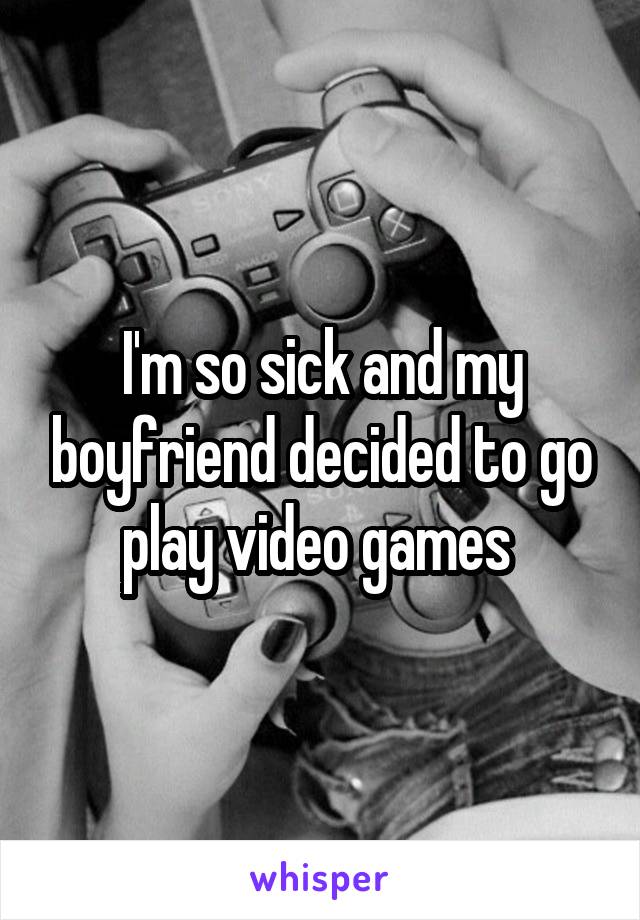 I'm so sick and my boyfriend decided to go play video games 