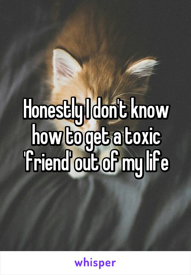 Honestly I don't know how to get a toxic 'friend' out of my life