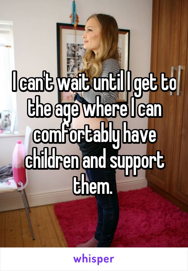 I can't wait until I get to the age where I can comfortably have children and support them. 