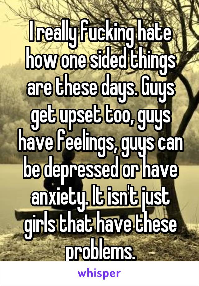 I really fucking hate how one sided things are these days. Guys get upset too, guys have feelings, guys can be depressed or have anxiety. It isn't just girls that have these problems.