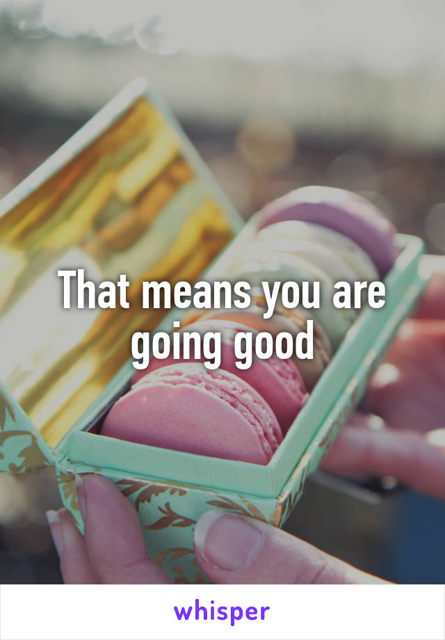 That means you are going good