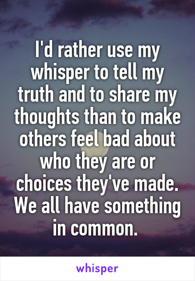I'd rather use my whisper to tell my truth and to share my thoughts than to make others feel bad about who they are or choices they've made. We all have something in common. 