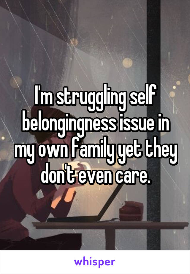 I'm struggling self belongingness issue in my own family yet they don't even care.