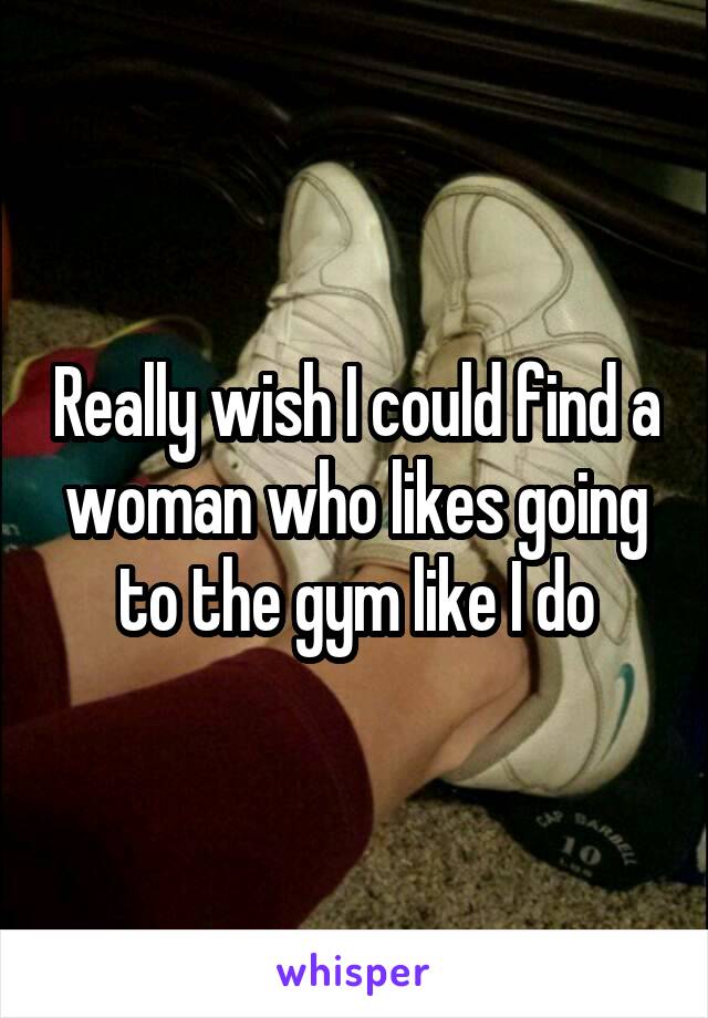 Really wish I could find a woman who likes going to the gym like I do