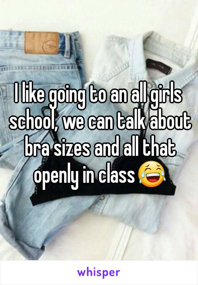 I like going to an all girls school, we can talk about bra sizes and all that openly in class😂