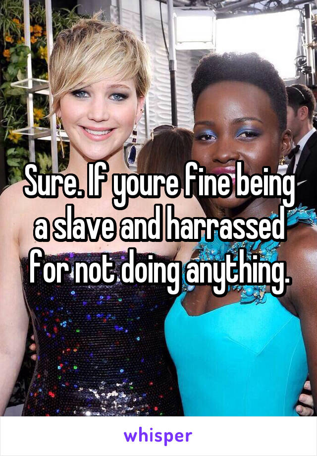 Sure. If youre fine being a slave and harrassed for not doing anything.