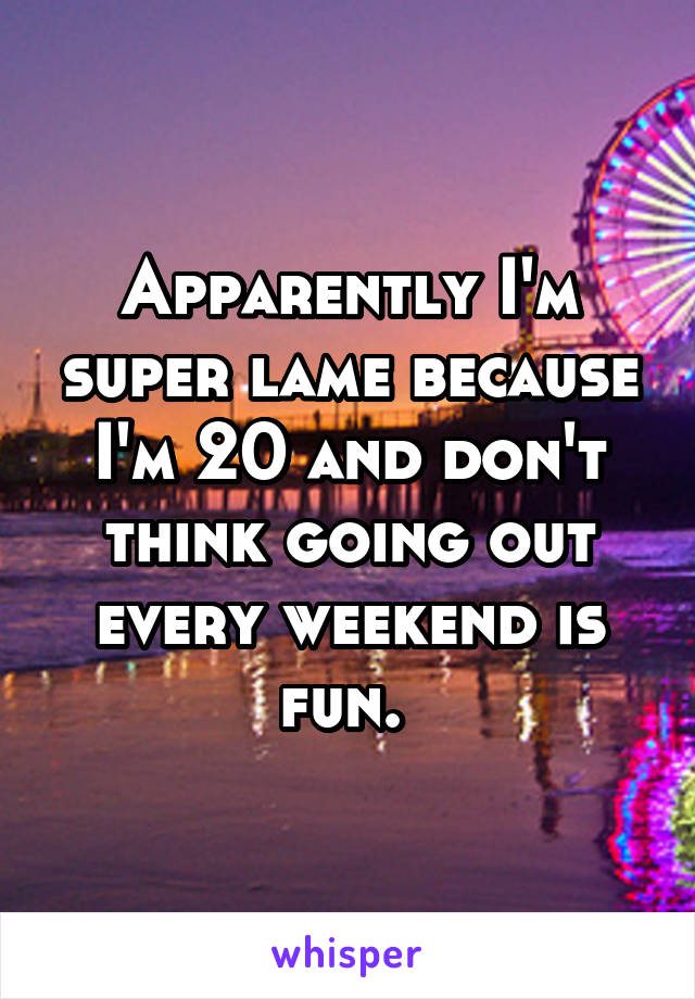 Apparently I'm super lame because I'm 20 and don't think going out every weekend is fun. 