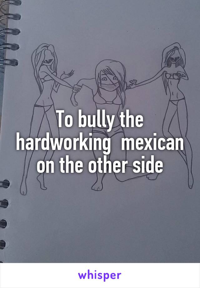 To bully the hardworking  mexican on the other side