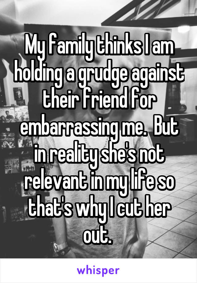 My family thinks I am holding a grudge against their friend for embarrassing me.  But in reality she's not relevant in my life so that's why I cut her out. 