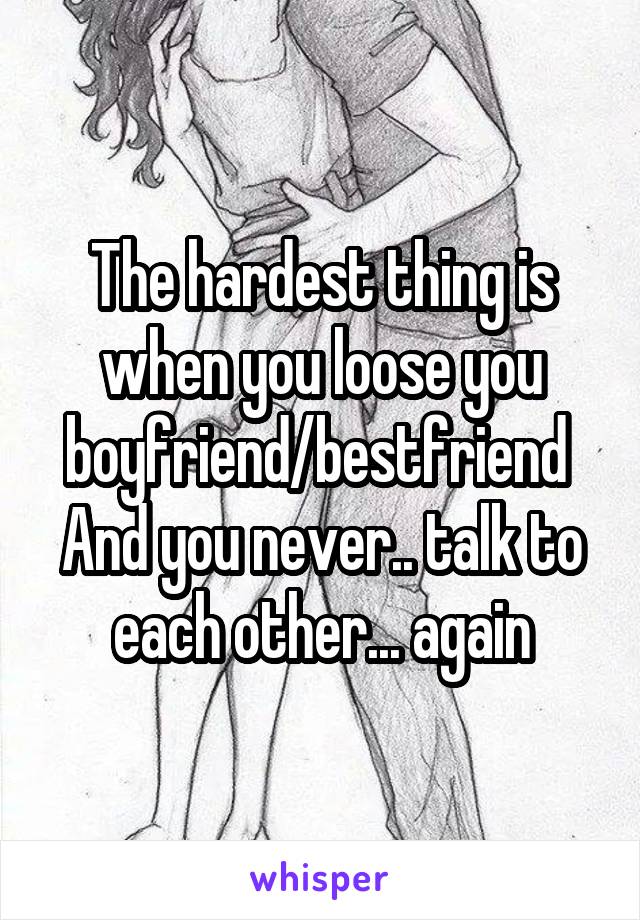 The hardest thing is when you loose you boyfriend/bestfriend 
And you never.. talk to each other... again