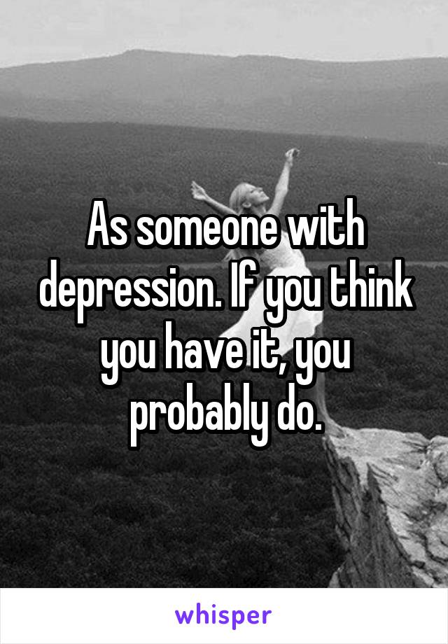 As someone with depression. If you think you have it, you probably do.