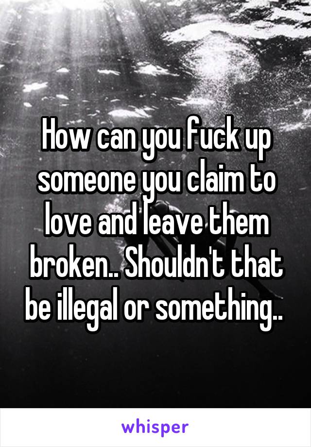 How can you fuck up someone you claim to love and leave them broken.. Shouldn't that be illegal or something.. 