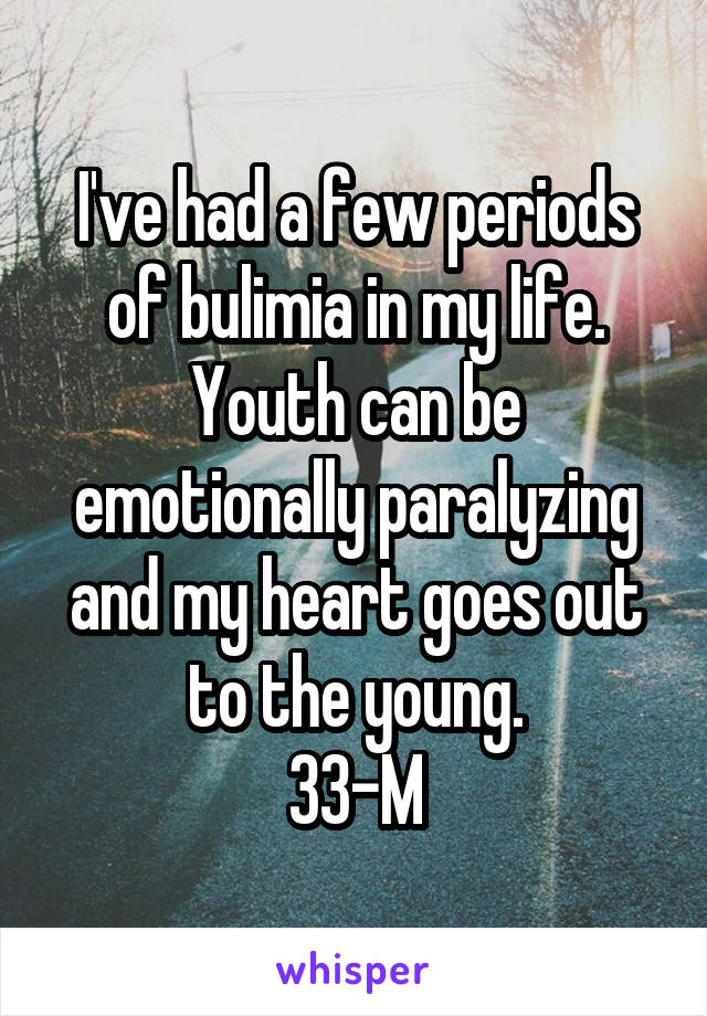 I've had a few periods of bulimia in my life. Youth can be emotionally paralyzing and my heart goes out to the young.
33-M