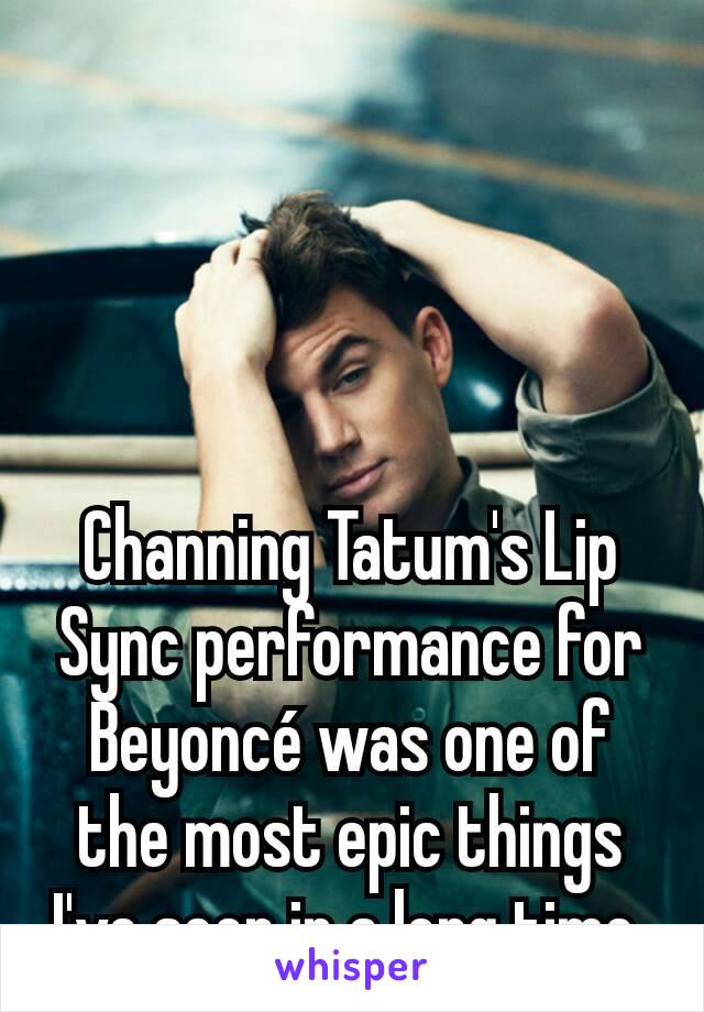 Channing Tatum's Lip Sync performance for Beyoncé was one of the most epic things I've seen in a long time.