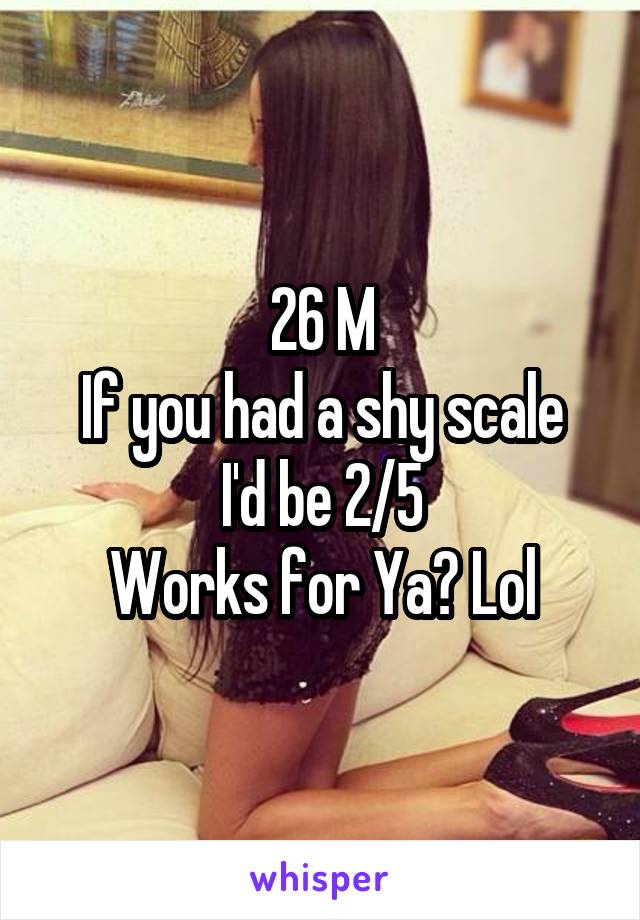 26 M
If you had a shy scale I'd be 2/5
Works for Ya? Lol