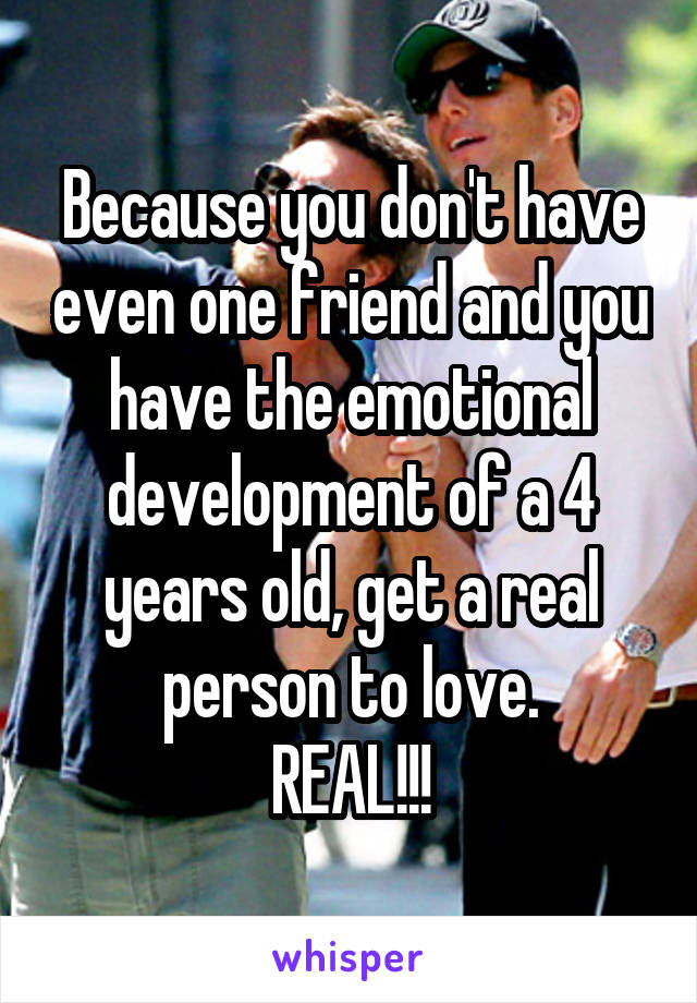Because you don't have even one friend and you have the emotional development of a 4 years old, get a real person to love.
REAL!!!