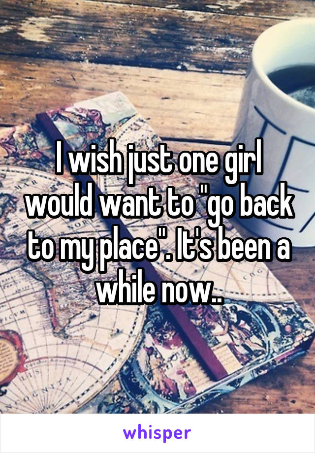 I wish just one girl would want to "go back to my place". It's been a while now..