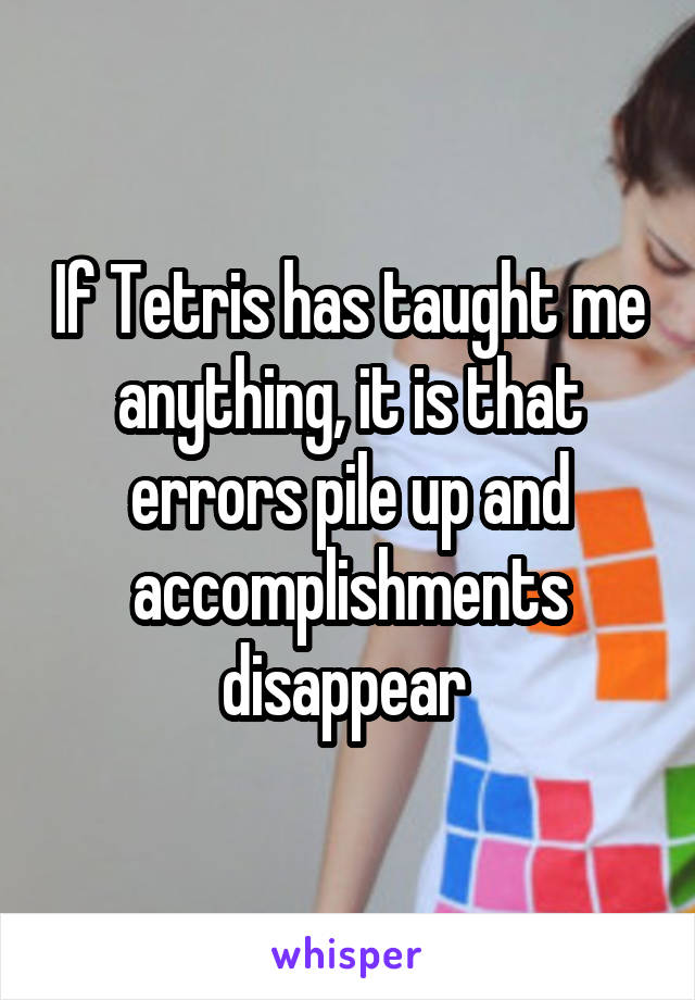 If Tetris has taught me anything, it is that errors pile up and accomplishments disappear 