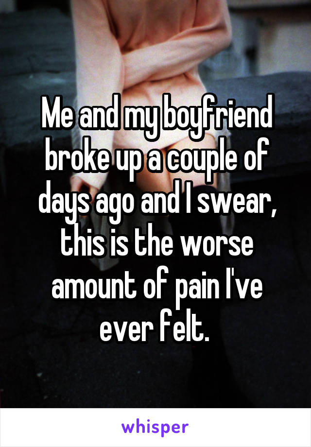 Me and my boyfriend broke up a couple of days ago and I swear, this is the worse amount of pain I've ever felt. 