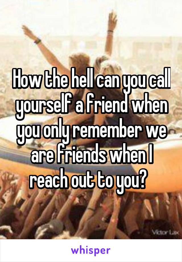 How the hell can you call yourself a friend when you only remember we are friends when I reach out to you?  
