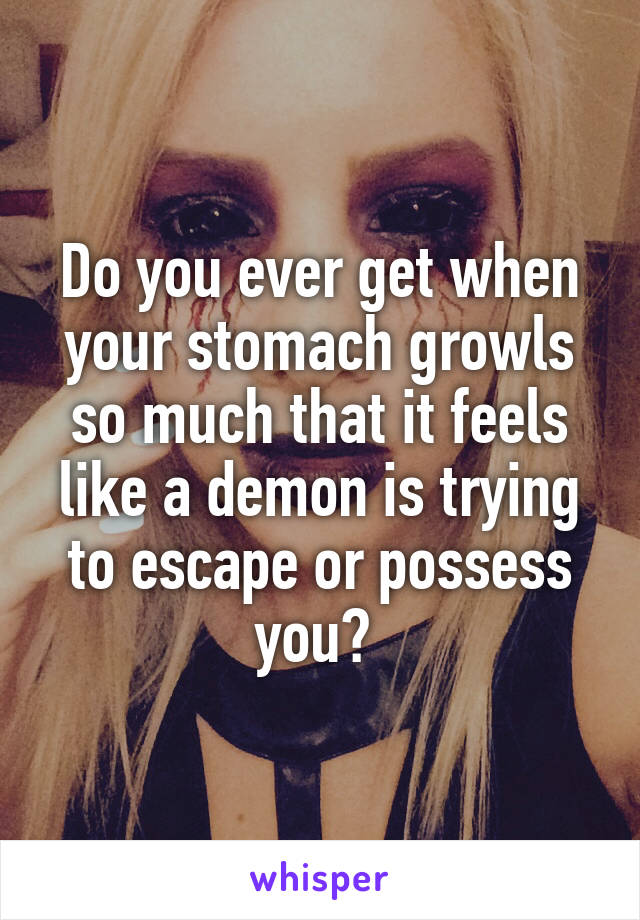 Do you ever get when your stomach growls so much that it feels like a demon is trying to escape or possess you? 