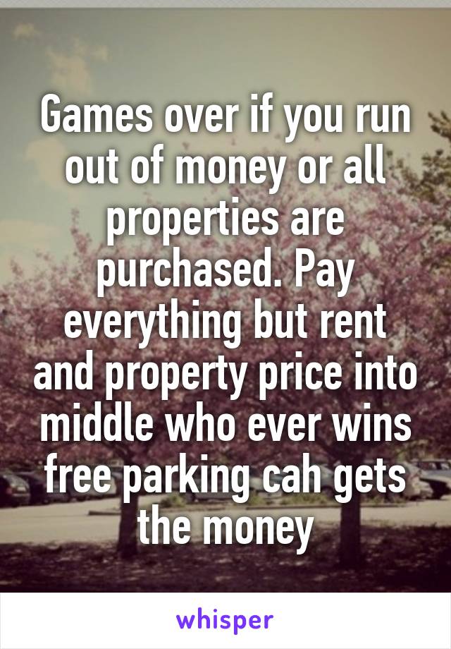 Games over if you run out of money or all properties are purchased. Pay everything but rent and property price into middle who ever wins free parking cah gets the money