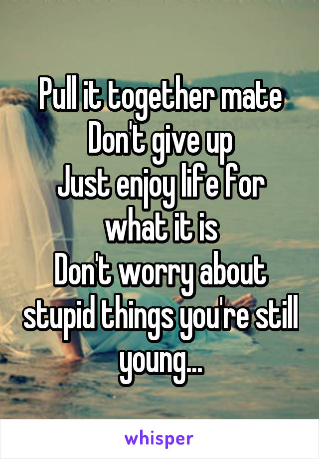Pull it together mate
Don't give up
Just enjoy life for what it is
Don't worry about stupid things you're still young...