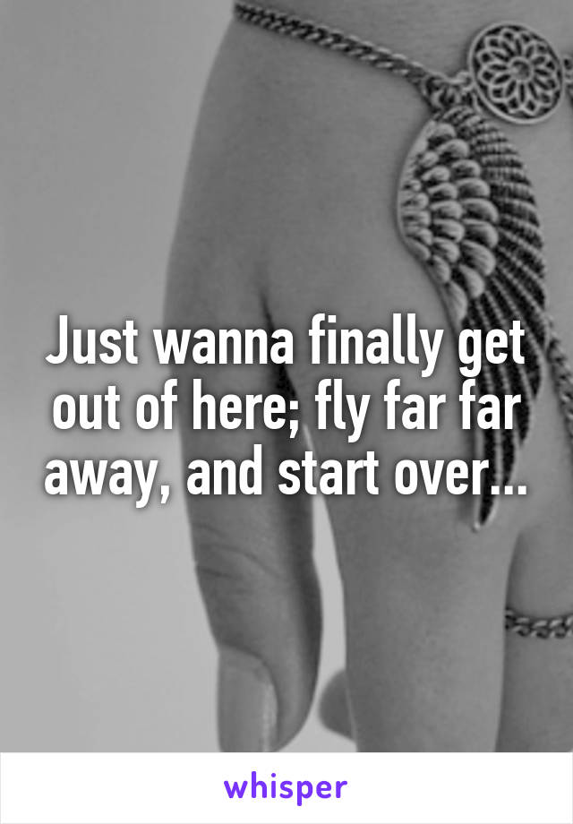 Just wanna finally get out of here; fly far far away, and start over...
