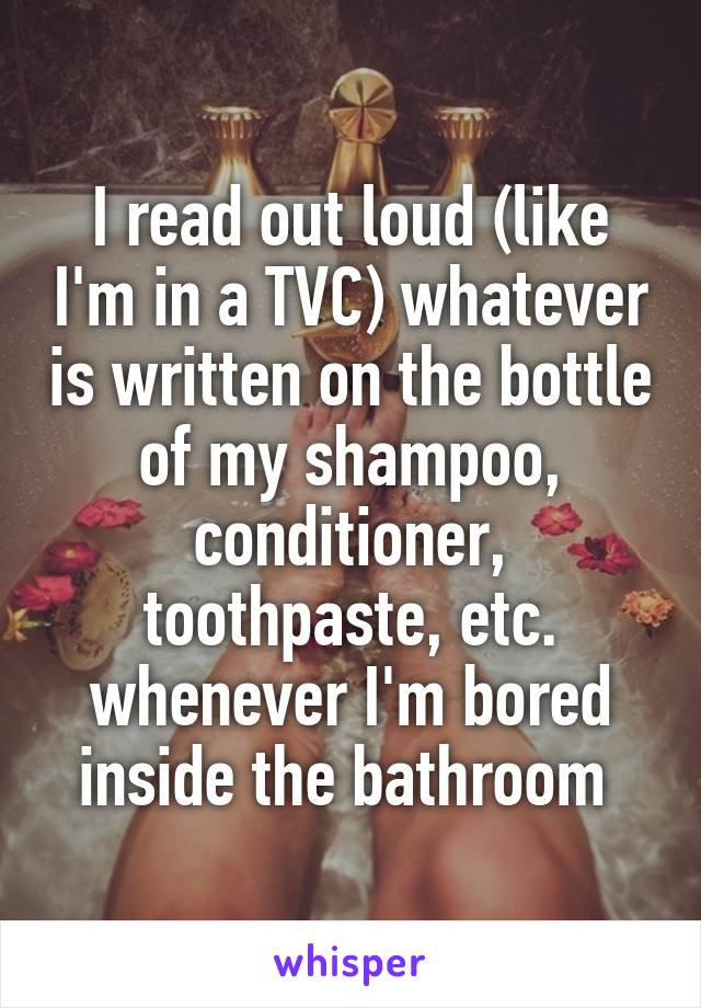 I read out loud (like I'm in a TVC) whatever is written on the bottle of my shampoo, conditioner, toothpaste, etc. whenever I'm bored inside the bathroom 