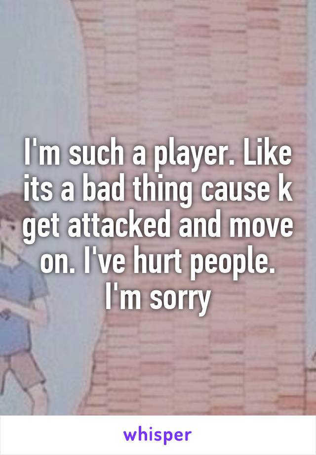 I'm such a player. Like its a bad thing cause k get attacked and move on. I've hurt people. I'm sorry