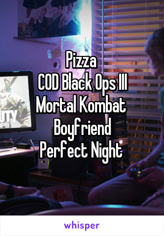 Pizza 
COD Black Ops III
Mortal Kombat 
Boyfriend
Perfect Night 

