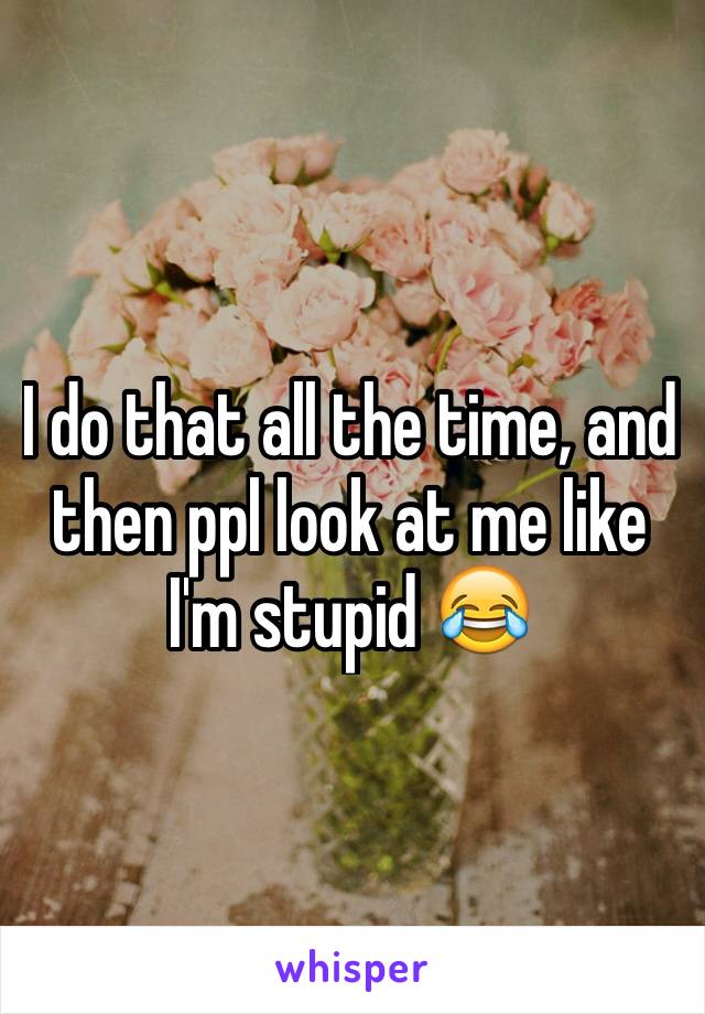 I do that all the time, and then ppl look at me like I'm stupid 😂