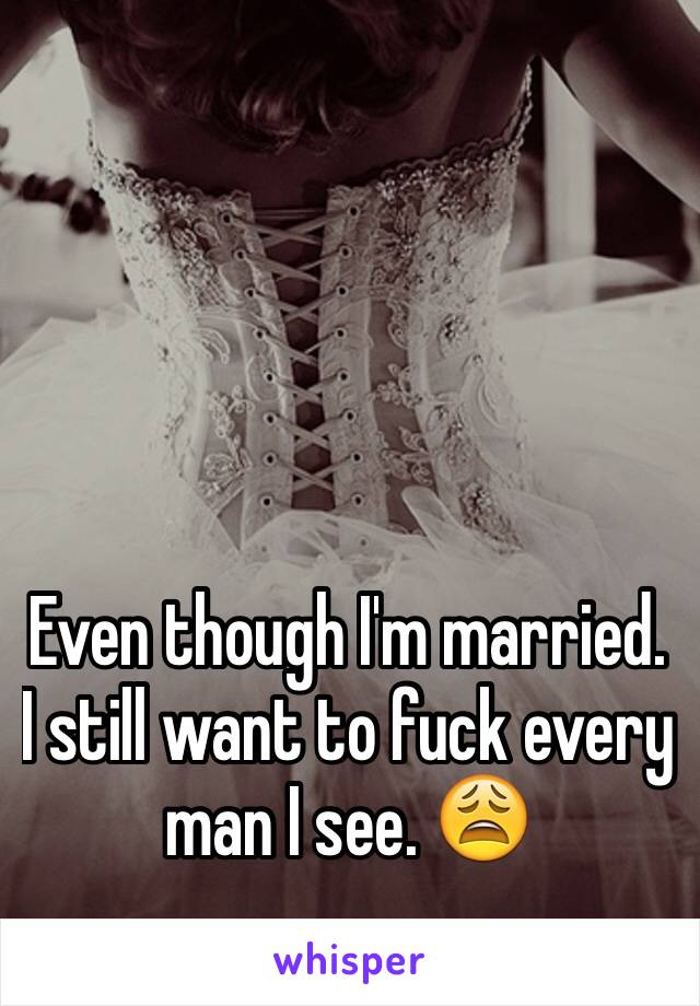 Even though I'm married. I still want to fuck every man I see. 😩