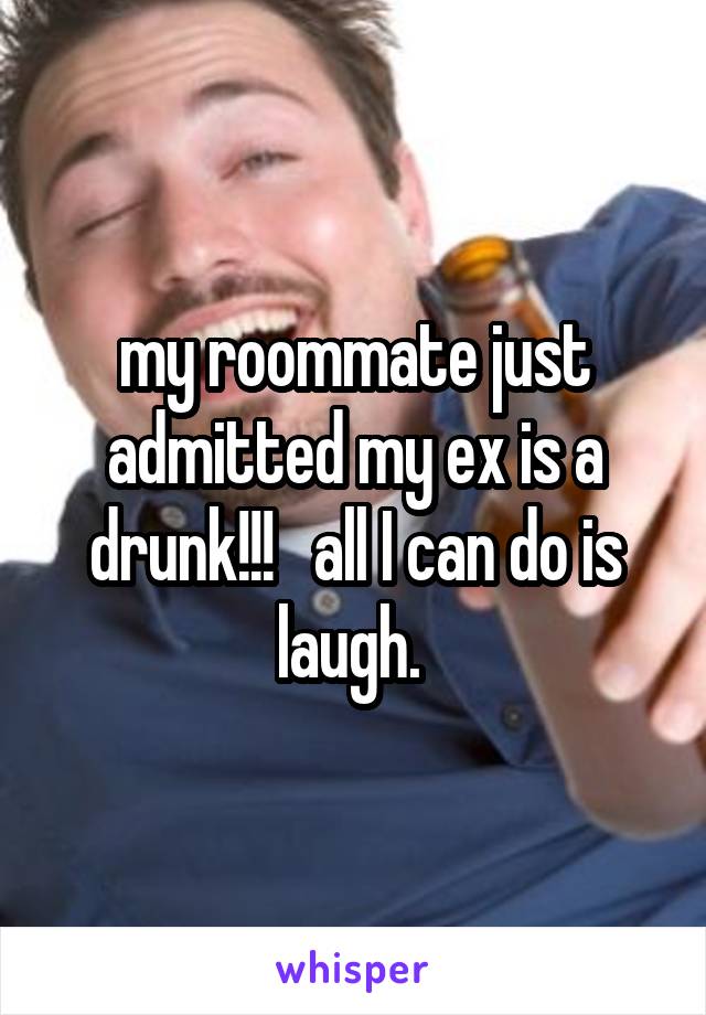 my roommate just admitted my ex is a drunk!!!   all I can do is laugh. 