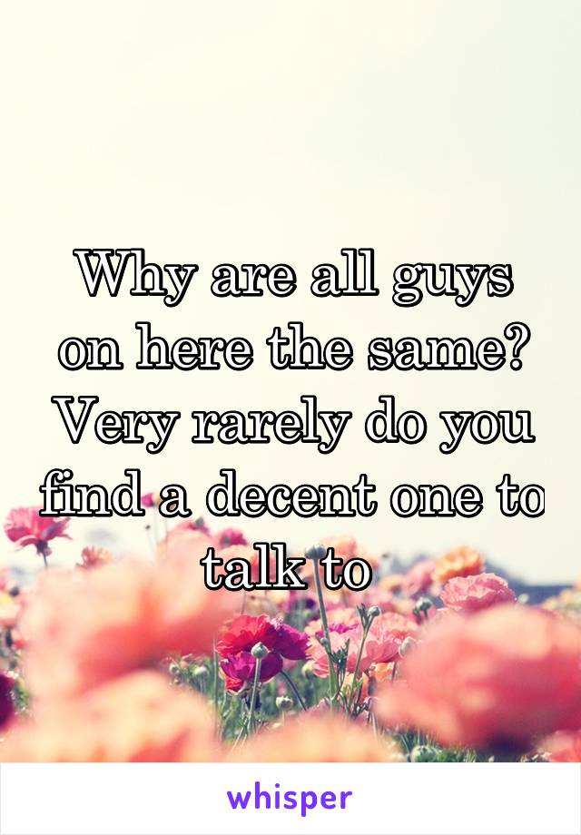 Why are all guys on here the same? Very rarely do you find a decent one to talk to 