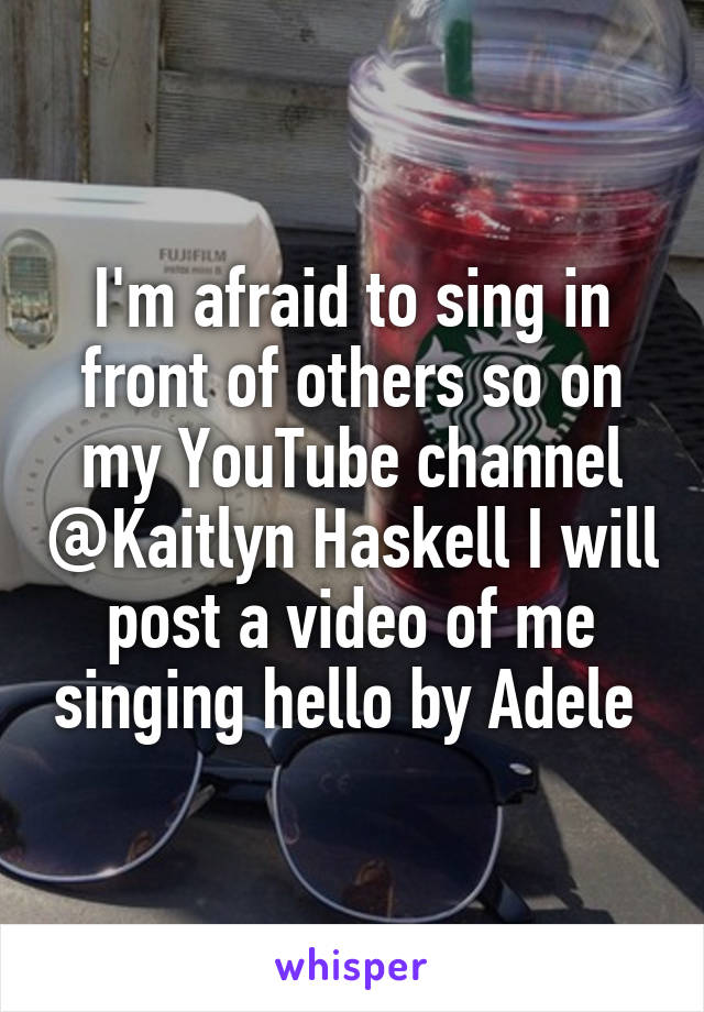 I'm afraid to sing in front of others so on my YouTube channel @Kaitlyn Haskell I will post a video of me singing hello by Adele 
